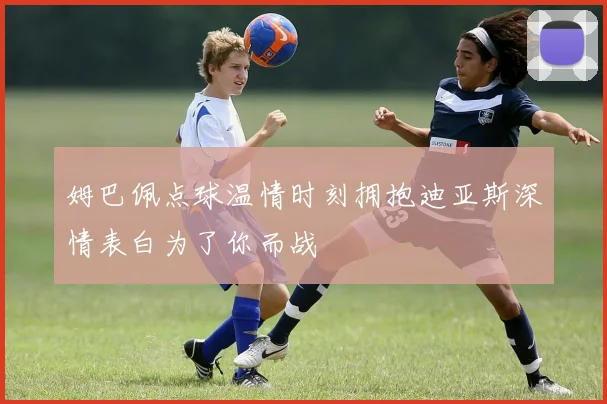 姆巴佩点球温情时刻拥抱迪亚斯深情表白为了你而战