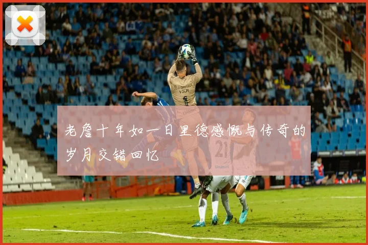 老詹十年如一日里德感慨与传奇的岁月交错回忆