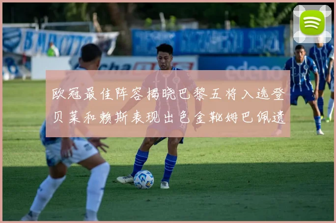 欧冠最佳阵容揭晓巴黎五将入选登贝莱和赖斯表现出色金靴姆巴佩遗憾落选