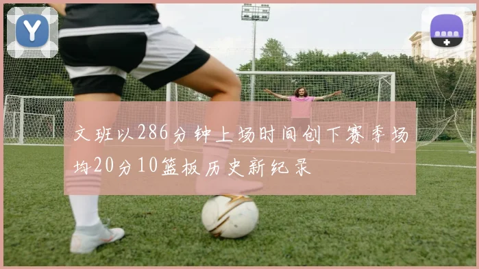 文班以286分钟上场时间创下赛季场均20分10篮板历史新纪录