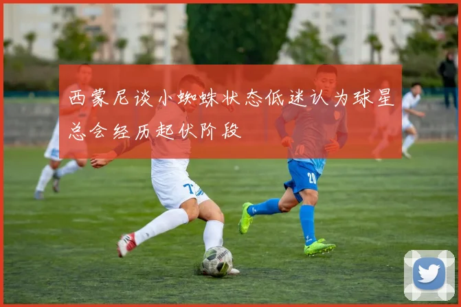 西蒙尼谈小蜘蛛状态低迷认为球星总会经历起伏阶段