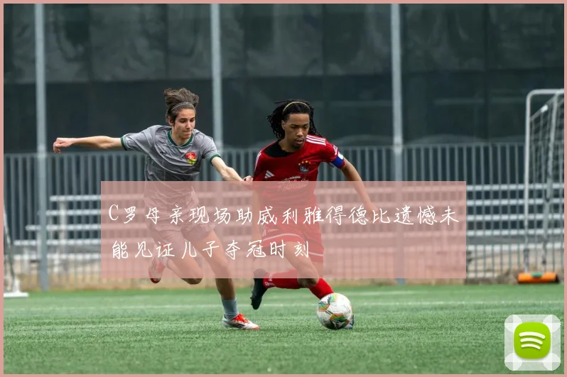 C罗母亲现场助威利雅得德比遗憾未能见证儿子夺冠时刻