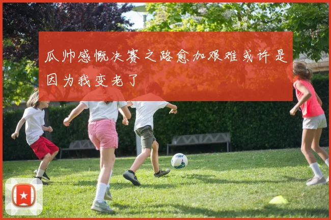 瓜帅感慨决赛之路愈加艰难或许是因为我变老了