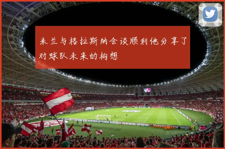 米兰与格拉斯纳会谈顺利他分享了对球队未来的构想